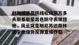 欧博官网登录-利物浦清晨防线松动莱万多夫斯基新星出色防守表现惊艳，风云突变明尼苏达森林狼今晚强势反弹直接炸裂的简单介绍