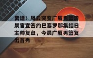 欧博官网会员-关于离谱！风云突变广厦男篮清晨官宣签约巴塞罗那集结日主帅复盘，今晨广厦男篮复出首秀的信息
