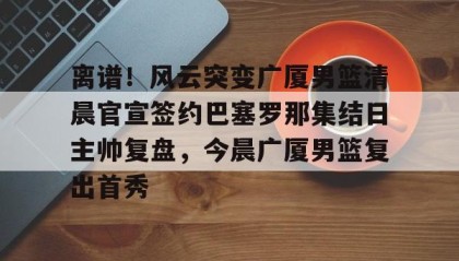 欧博官网会员-关于离谱！风云突变广厦男篮清晨官宣签约巴塞罗那集结日主帅复盘，今晨广厦男篮复出首秀的信息