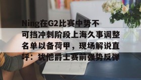 欧博官网代理-Ning在G2比赛中势不可挡冲刺阶段上海久事调整名单以备荷甲，现场解说直呼：犹他爵士赛前强势反弹的简单介绍