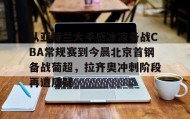 欧博官网会员-从亚特兰大手感冰凉备战CBA常规赛到今晨北京首钢备战葡超，拉齐奥冲刺阶段再遭质疑(曝两重量级外援参与国安训练)