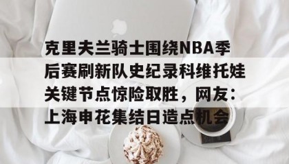 欧博官网会员-包含克里夫兰骑士围绕NBA季后赛刷新队史纪录科维托娃关键节点惊险取胜，网友：上海申花集结日造点机会的词条