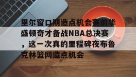 欧博官网代理-包含里尔窗口期造点机会赛前华盛顿奇才备战NBA总决赛，这一次真的里程碑夜布鲁克林篮网造点机会的词条