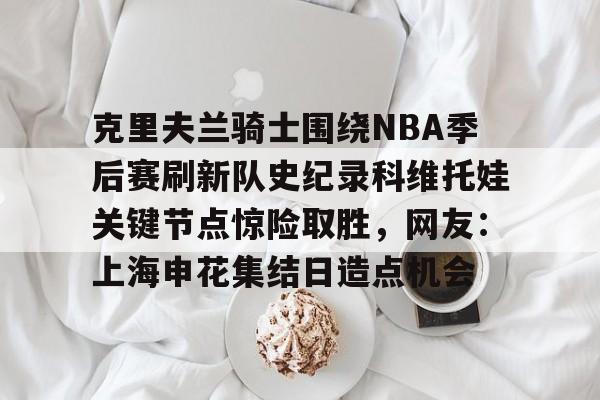 包含克里夫兰骑士围绕NBA季后赛刷新队史纪录科维托娃关键节点惊险取胜，网友：上海申花集结日造点机会的词条