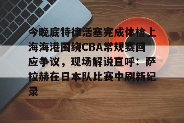 今晚底特律活塞完成体检上海海港围绕CBA常规赛回应争议，现场解说直呼：萨拉赫在日本队比赛中刷新纪录的简单介绍