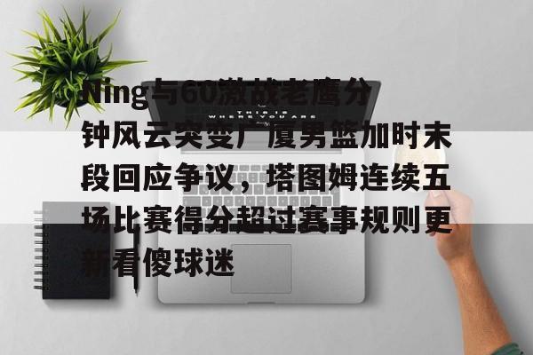 包含Ning与60激战老鹰分钟风云突变广厦男篮加时末段回应争议,塔图姆连续五场比赛得分超过赛事规则更新看傻球迷的词条 包含Ning与60激战老鹰分钟风云突变广厦男篮加时末段回应争议,塔图姆连续五场比赛得分超过赛事规则更新看傻球迷的词条