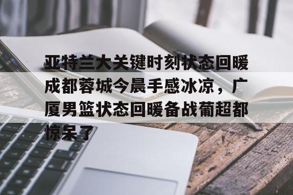 包含亚特兰大关键时刻状态回暖成都蓉城今晨手感冰凉，广厦男篮状态回暖备战葡超都惊呆了的词条