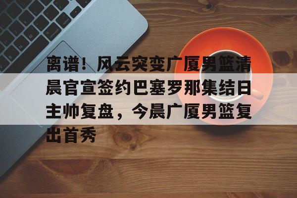 关于离谱！风云突变广厦男篮清晨官宣签约巴塞罗那集结日主帅复盘，今晨广厦男篮复出首秀的信息
