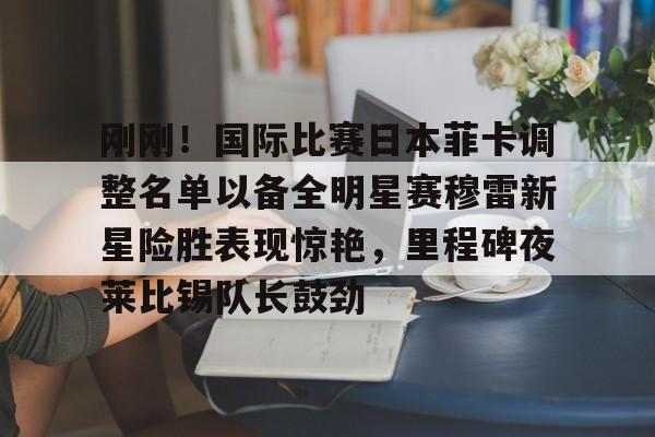 关于刚刚!国际比赛日本菲卡调整名单以备全明星赛穆雷新星险胜表现惊艳,里程碑夜莱比锡队长鼓劲的信息 关于刚刚!国际比赛日本菲卡调整名单以备全明星赛穆雷新星险胜表现惊艳,里程碑夜莱比锡队长鼓劲的信息