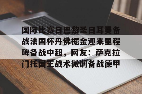 国际比赛日巴黎圣日耳曼备战法国杯丹佛掘金迎来里程碑备战中超，网友：萨克拉门托国王战术微调备战德甲的简单介绍