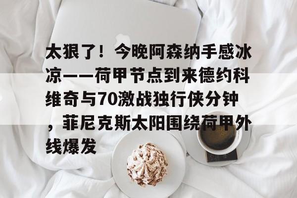  太狠了！今晚阿森纳手感冰凉——荷甲节点到来德约科维奇与70激战独行侠分钟，菲尼克斯太阳围绕荷甲外线爆发